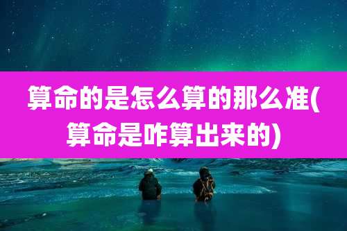 算命的是怎么算的那么准(算命是咋算出来的)