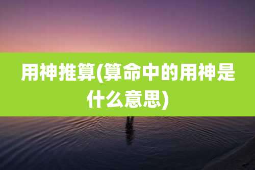 用神推算(算命中的用神是什么意思)