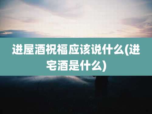 进屋酒祝福应该说什么(进宅酒是什么)