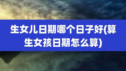 生女儿日期哪个日子好(算生女孩日期怎么算)