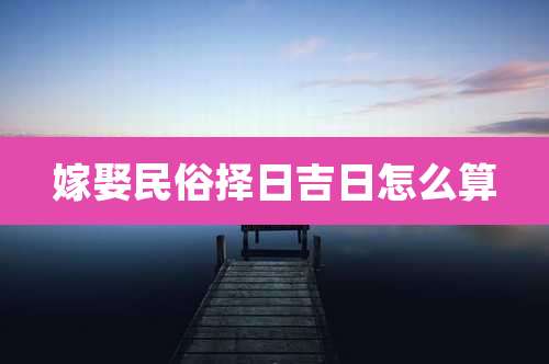 嫁娶民俗择日吉日怎么算