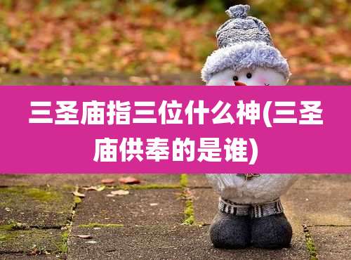 三圣庙指三位什么神(三圣庙供奉的是谁)