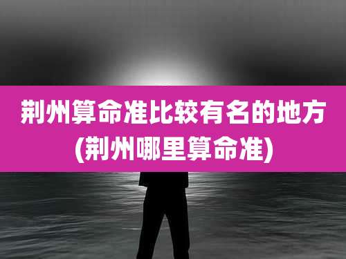 荆州算命准比较有名的地方(荆州哪里算命准)