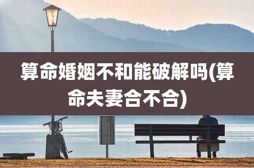 算命婚姻不和能破解吗(算命夫妻合不合)