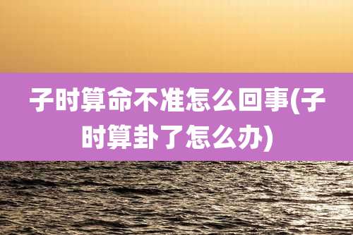 子时算命不准怎么回事(子时算卦了怎么办)