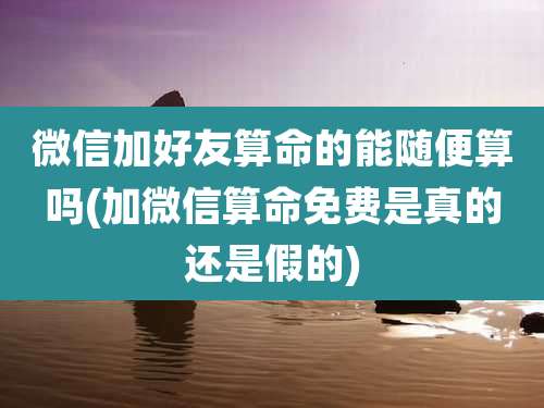 微信加好友算命的能随便算吗(加微信算命免费是真的还是假的)