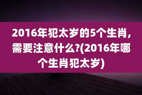 2016年犯太岁的5个生肖,需要注意什么?(2016年哪个生肖犯太岁)