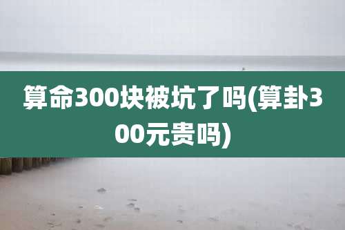算命300块被坑了吗(算卦300元贵吗)