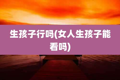 生孩子行吗(女人生孩子能看吗)
