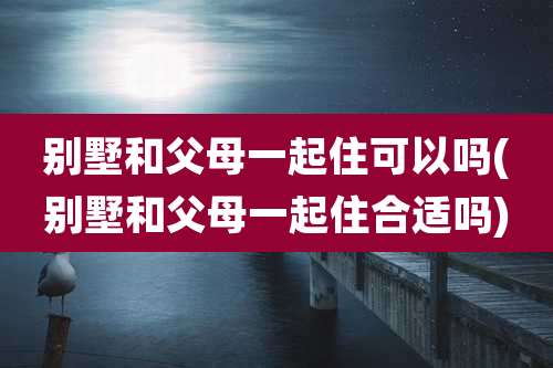 别墅和父母一起住可以吗(别墅和父母一起住合适吗)