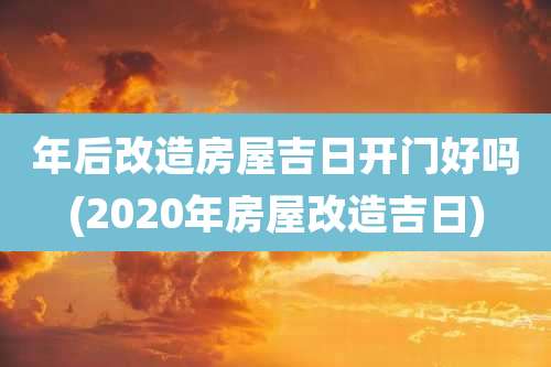 年后改造房屋吉日开门好吗(2020年房屋改造吉日)