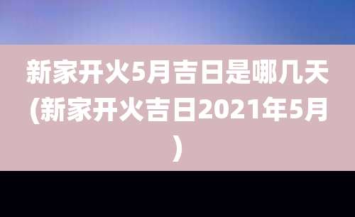 新家开火5月吉日是哪几天(新家开火吉日2021年5月)