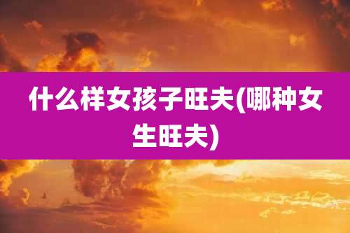 什么样女孩子旺夫(哪种女生旺夫)