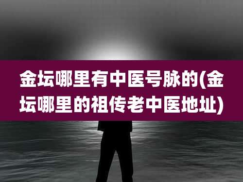 金坛哪里有中医号脉的(金坛哪里的祖传老中医地址)