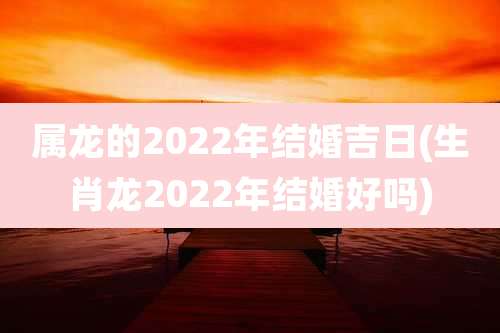 属龙的2022年结婚吉日(生肖龙2022年结婚好吗)