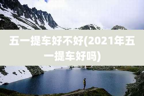 五一提车好不好(2021年五一提车好吗)