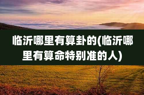 临沂哪里有算卦的(临沂哪里有算命特别准的人)