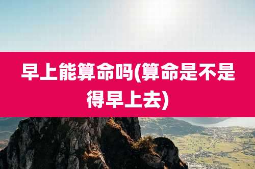 早上能算命吗(算命是不是得早上去)