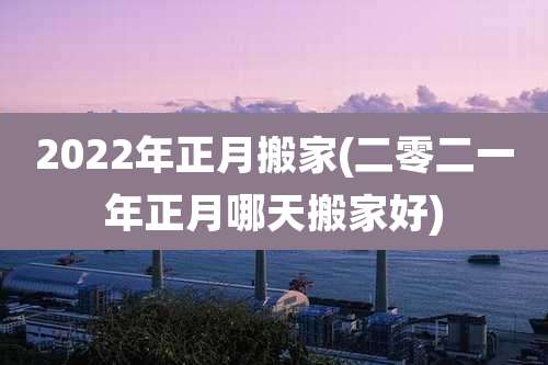 2022年正月搬家(二零二一年正月哪天搬家好)