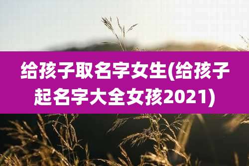 给孩子取名字女生(给孩子起名字大全女孩2021)