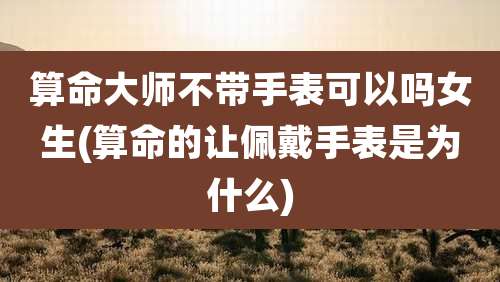 算命大师不带手表可以吗女生(算命的让佩戴手表是为什么)