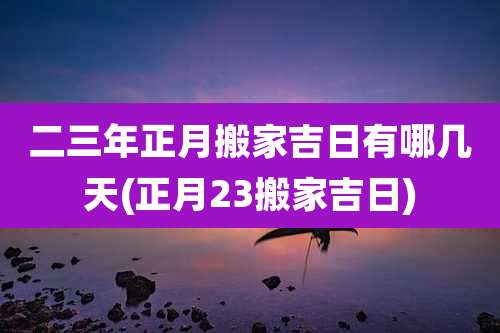 二三年正月搬家吉日有哪几天(正月23搬家吉日)