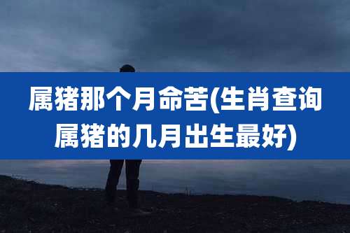 属猪那个月命苦(生肖查询属猪的几月出生最好)