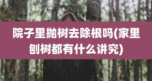 院子里抛树去除根吗(家里刨树都有什么讲究)