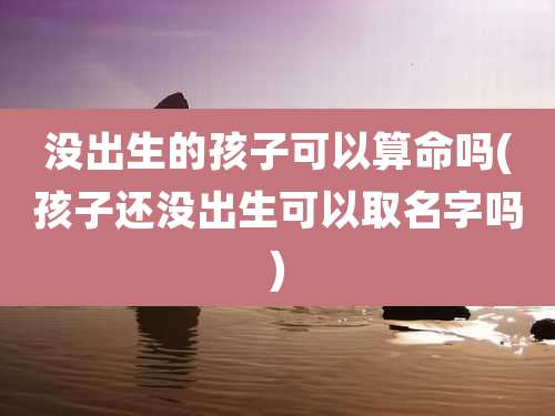 没出生的孩子可以算命吗(孩子还没出生可以取名字吗)