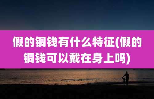 假的铜钱有什么特征(假的铜钱可以戴在身上吗)