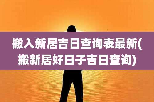 搬入新居吉日查询表最新(搬新居好日子吉日查询)