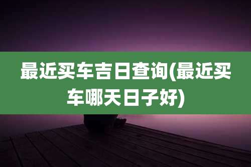 最近买车吉日查询(最近买车哪天日子好)