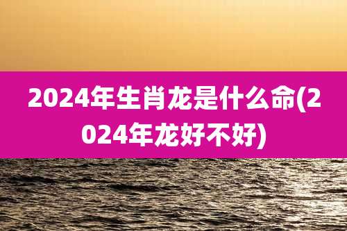 2024年生肖龙是什么命(2024年龙好不好)
