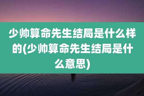 少帅算命先生结局是什么样的(少帅算命先生结局是什么意思)