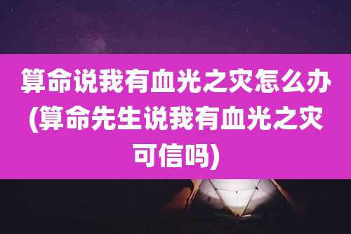 算命说我有血光之灾怎么办(算命先生说我有血光之灾可信吗)