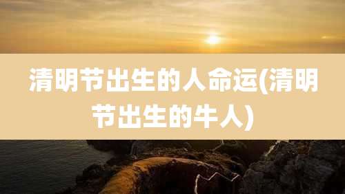 清明节出生的人命运(清明节出生的牛人)