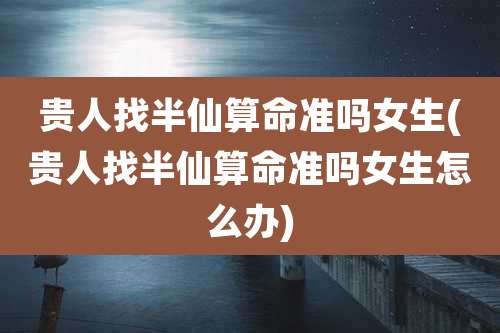 贵人找半仙算命准吗女生(贵人找半仙算命准吗女生怎么办)