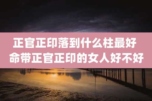 正官正印落到什么柱最好 命带正官正印的女人好不好