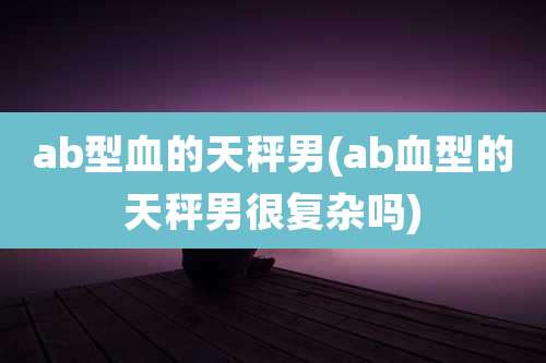 ab型血的天秤男(ab血型的天秤男很复杂吗)