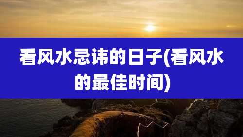 看风水忌讳的日子(看风水的最佳时间)