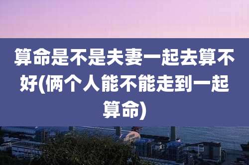 算命是不是夫妻一起去算不好(俩个人能不能走到一起算命)