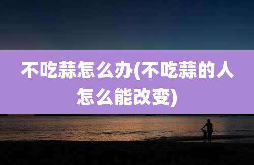 不吃蒜怎么办(不吃蒜的人怎么能改变)