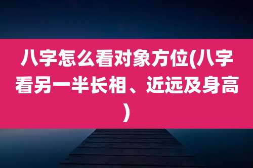 八字怎么看对象方位(八字看另一半长相、近远及身高)