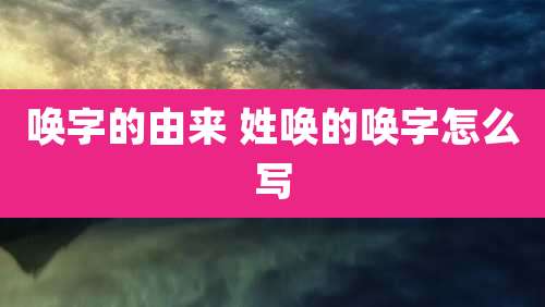 唤字的由来 姓唤的唤字怎么写