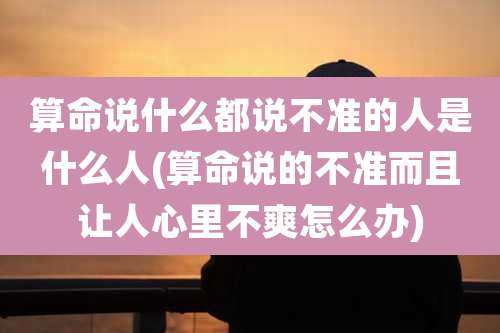 算命说什么都说不准的人是什么人(算命说的不准而且让人心里不爽怎么办)
