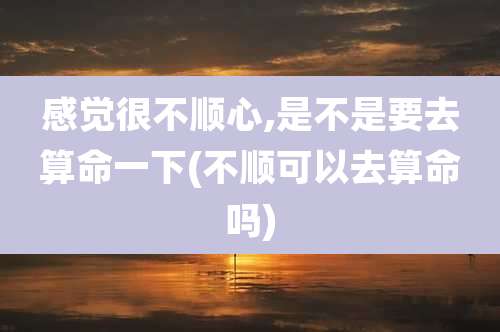 感觉很不顺心,是不是要去算命一下(不顺可以去算命吗)