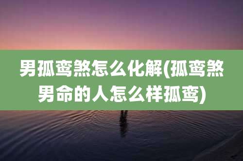 男孤鸾煞怎么化解(孤鸾煞男命的人怎么样孤鸾)