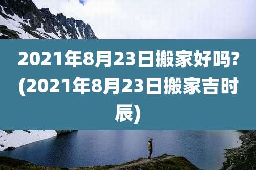 2021年8月23日搬家好吗?(2021年8月23日搬家吉时辰)