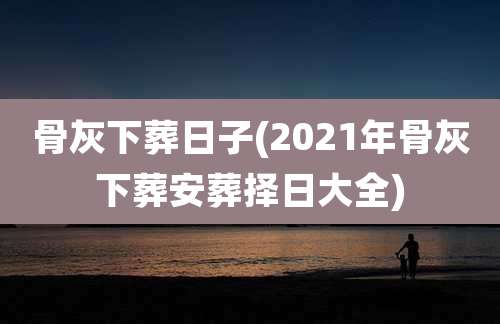 骨灰下葬日子(2021年骨灰下葬安葬择日大全)