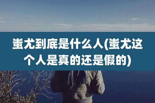 蚩尤到底是什么人(蚩尤这个人是真的还是假的)